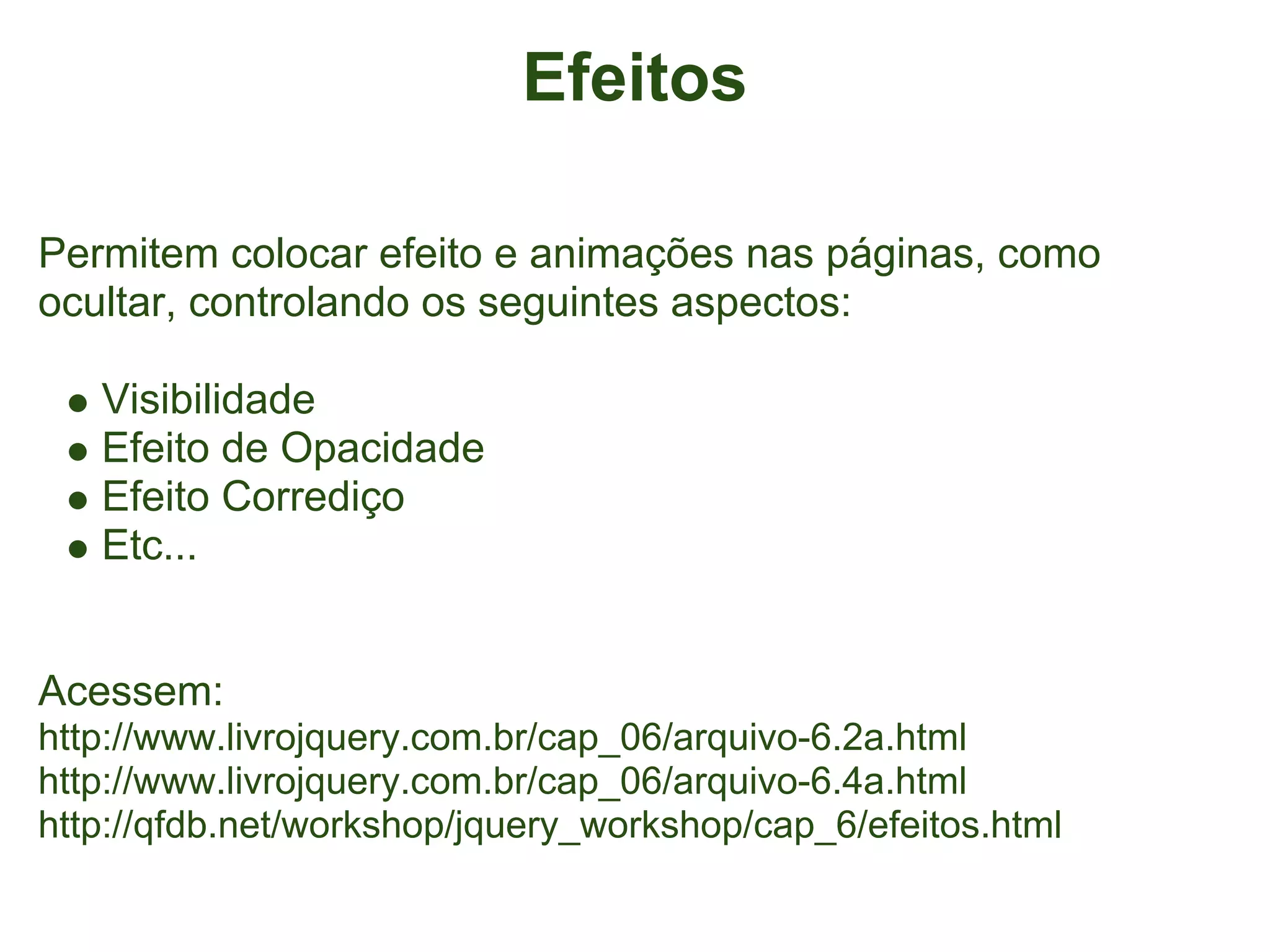 Efeitos

Permitem colocar efeito e animações nas páginas, como
ocultar, controlando os seguintes aspectos:

   Visibilidade
   Efeito de Opacidade
   Efeito Corrediço
   Etc...


Acessem:
http://www.livrojquery.com.br/cap_06/arquivo-6.2a.html
http://www.livrojquery.com.br/cap_06/arquivo-6.4a.html
http://qfdb.net/workshop/jquery_workshop/cap_6/efeitos.html
 