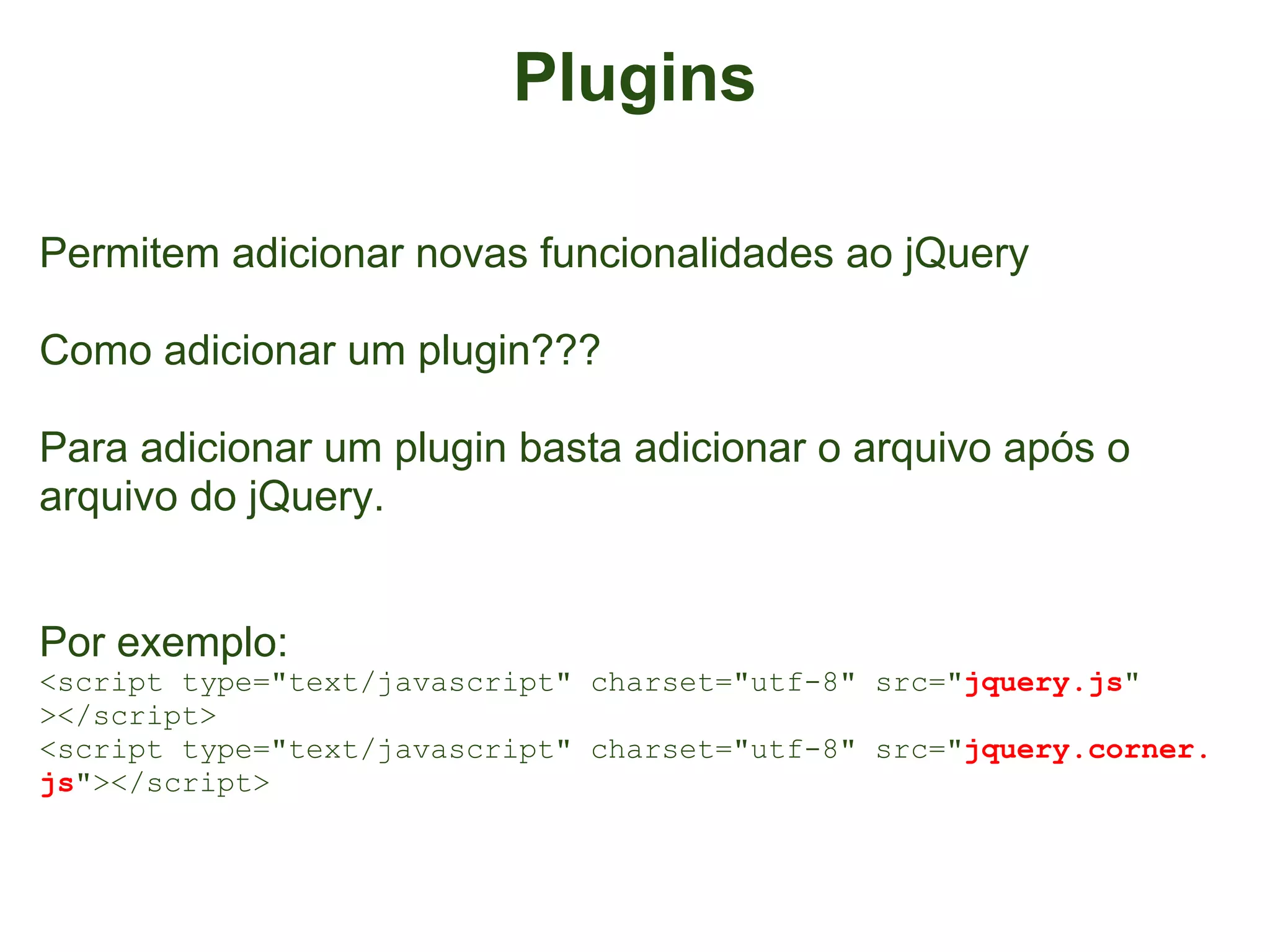 Plugins

Permitem adicionar novas funcionalidades ao jQuery

Como adicionar um plugin???

Para adicionar um plugin basta adicionar o arquivo após o
arquivo do jQuery.


Por exemplo:
<script type="text/javascript" charset="utf-8" src="jquery.js"
></script>
<script type="text/javascript" charset="utf-8" src="jquery.corner.
js"></script>
 