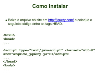 Como instalar

  Baixe o arquivo no site em http://jquery.com/ e coloque o
  seguinte código entre as tags HEAD.


<html>
<head>
...

<script type="text/javascript" charset="utf-8"
src="arquivo_jquery.js"></script>
...
</head>
<body>
...
 