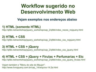 Workflow sugerido no
                  Desenvolvimento Web
               Vejam exemplos nos endereços abaixo

1) HTML (somente HTML)
http://qfdb.net/workshop/jquery_workshop/cap_2/qfdb/index_nocss_nojquery.html


2) HTML + CSS
http://qfdb.net/workshop/jquery_workshop/cap_2/qfdb/index_css_nojquery.html


3) HTML + CSS + jQuery
http://qfdb.net/workshop/jquery_workshop/cap_2/qfdb/index_css_jquery.html


4) HTML + CSS + jQuery + Firulas + Perfumarias + Etc
http://qfdb.net/workshop/jquery_workshop/cap_2/qfdb/index_css_jquery_firulas.html

Vejam também o "Menu do site do Maujor":
http://www.livrojquery.com.br/cap_14/arquivo-14.2a.html
 