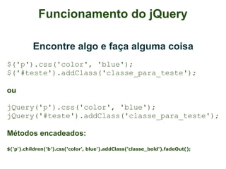 Funcionamento do jQuery

          Encontre algo e faça alguma coisa
$('p').css('color', 'blue');
$('#teste').addClass('classe_para_teste');

ou

jQuery('p').css('color', 'blue');
jQuery('#teste').addClass('classe_para_teste');

Métodos encadeados:
$('p').children('b').css('color', blue').addClass('classe_bold').fadeOut();
 