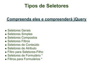Tipos de Seletores

Compreenda eles e compreenderá jQuery

Seletores Gerais
Seletores Simples
Seletores Compostos
Seletores Filtros
Seletores de Conteúdo
Seletores de Atributo
Filtro para Seletores-Filho
Seletores de Formulário *
Filtros para Formulários *
 
