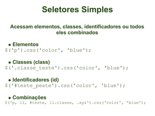 Seletores Simples
  Acessam elementos, classes, identificadores ou todos
                  eles combinados

   Elementos
$('p').css('color', 'blue');

   Classes (class)
$('.classe_teste').css('color', 'blue');

   Identificadores (id)
$('#teste_peste').css('color', 'blue');

   Combinações
$('p, li, #teste, li.classe, .xyz').css('color', 'blue');
 