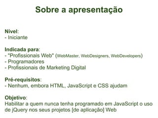 Sobre a apresentação

Nível:
- Iniciante

Indicada para:
- "Profissionais Web" (WebMaster, WebDesigners, WebDevelopers)
- Programadores
- Profissionais de Marketing Digital

Pré-requisitos:
- Nenhum, embora HTML, JavaScript e CSS ajudam

Objetivo:
Habilitar a quem nunca tenha programado em JavaScript o uso
de jQuery nos seus projetos [de aplicação] Web
 
