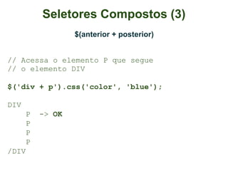 Seletores Compostos (3)
                  $(anterior + posterior)


// Acessa o elemento P que segue
// o elemento DIV

$('div + p').css('color', 'blue');

DIV
      P   -> OK
      P
      P
      P
/DIV
 