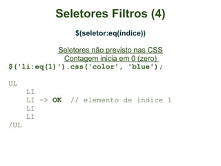 Seletores Filtros (4)
                  $(seletor:eq(índice))

           Seletores não previsto nas CSS
             Contagem inicia em 0 (zero)
$('li:eq(1)').css('color', 'blue');

UL
      LI
      LI -> OK   // elemento de índice 1
      LI
      LI
/UL
 