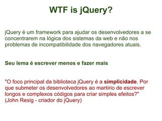 WTF is jQuery?

jQuery é um framework para ajudar os desenvolvedores a se
concentrarem na lógica dos sistemas da web e não nos
problemas de incompatibilidade dos navegadores atuais.


Seu lema é escrever menos e fazer mais


"O foco principal da biblioteca jQuery é a simplicidade. Por
que submeter os desenvolvedores ao martírio de escrever
longos e complexos códigos para criar simples efeitos?"
(John Resig - criador do jQuery)
 