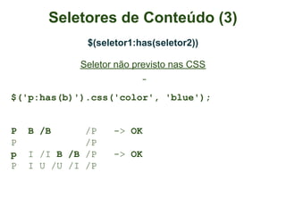 Seletores de Conteúdo (3)
              $(seletor1:has(seletor2))

             Seletor não previsto nas CSS


$('p:has(b)').css('color', 'blue');


P   B /B      /P    -> OK
P             /P
p   I /I B /B /P    -> OK
P   I U /U /I /P
 
