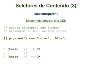 Seletores de Conteúdo (3)
                  $(seletor:parent)

             Seletor não previsto nas CSS

// Acessa elementos que tenham
// elementos-filhos, ou text-nodes

$('p:parent').css('color', 'blue');


P (texto)   /P   -> OK
P           /P
P (teste)   /P   -> OK
 