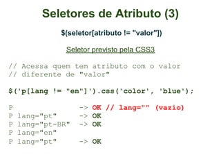 Seletores de Atributo (3)
             $(seletor[atributo != "valor"])

               Seletor previsto pela CSS3

// Acessa quem tem atributo com o valor
// diferente de "valor"

$('p[lang != "en"]').css('color', 'blue');

P                  -> OK // lang="" (vazio)
P   lang="pt"      -> OK
P   lang="pt-BR"   -> OK
P   lang="en"
P   lang="pt"      -> OK
 