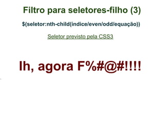 Filtro para seletores-filho (3)
$(seletor:nth-child(índice/even/odd/equação))

         Seletor previsto pela CSS3




Ih, agora F%#@#!!!!
 