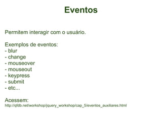 Eventos

Permitem interagir com o usuário.

Exemplos de eventos:
- blur
- change
- mouseover
- mouseout
- keypress
- submit
- etc...

Acessem:
http://qfdb.net/workshop/jquery_workshop/cap_5/eventos_auxiliares.html
 