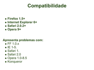 Compatibilidade

  Firefox 1.5+
  Internet Explorer 6+
  Safari 2.0.2+
  Opera 9+


Apresenta problemas com:
  FF 1.0.x
  IE 1-5.
  Safari 1.
  Safari 2.0
  Opera 1.0-8.5
  Konqueror
 