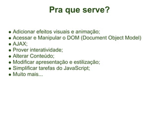 Pra que serve?

Adicionar efeitos visuais e animação;
Acessar e Manipular o DOM (Document Object Model)
AJAX;
Prover interatividade;
Alterar Conteúdo;
Modificar apresentação e estilização;
Simplificar tarefas do JavaScript;
Muito mais...
 