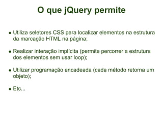 O que jQuery permite

Utiliza seletores CSS para localizar elementos na estrutura
da marcação HTML na página;

Realizar interação implícita (permite percorrer a estrutura
dos elementos sem usar loop);

Utilizar programação encadeada (cada método retorna um
objeto);

Etc...
 