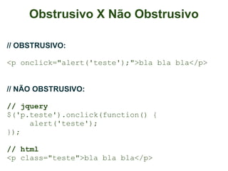 Obstrusivo X Não Obstrusivo

// OBSTRUSIVO:

<p onclick="alert('teste');">bla bla bla</p>


// NÃO OBSTRUSIVO:

// jquery
$('p.teste').onclick(function() {
     alert('teste');
});

// html
<p class="teste">bla bla bla</p>
 