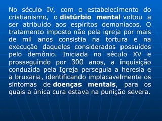 No século IV, com o estabelecimento do
cristianismo, o distúrbio mental voltou a
ser atribuído aos espíritos demoníacos. O
tratamento imposto não pela igreja por mais
de mil anos consistia na tortura e na
execução daqueles considerados possuídos
pelo demônio. Iniciada no século XV e
prosseguindo por 300 anos, a inquisição
conduzida pela Igreja perseguia a heresia e
a bruxaria, identificando implacavelmente os
sintomas de doenças mentais, para os
quais a única cura estava na punição severa.
 