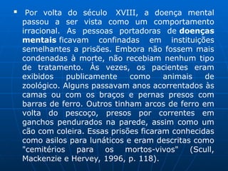  Por volta do século XVIII, a doença mental
passou a ser vista como um comportamento
irracional. As pessoas portadoras de doenças
mentais ficavam confinadas em instituições
semelhantes a prisões. Embora não fossem mais
condenadas à morte, não recebiam nenhum tipo
de tratamento. Às vezes, os pacientes eram
exibidos publicamente como animais de
zoológico. Alguns passavam anos acorrentados às
camas ou com os braços e pernas presos com
barras de ferro. Outros tinham arcos de ferro em
volta do pescoço, presos por correntes em
ganchos pendurados na parede, assim como um
cão com coleira. Essas prisões ficaram conhecidas
como asilos para lunáticos e eram descritas como
"cemitérios para os mortos-vivos" (Scull,
Mackenzie e Hervey, 1996, p. 118).
 
