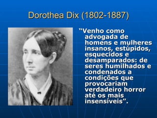 Dorothea Dix (1802-1887)
Dorothea Dix (1802-1887)
“
“Venho como
Venho como
advogada de
advogada de
homens e mulheres
homens e mulheres
insanos, estúpidos,
insanos, estúpidos,
esquecidos e
esquecidos e
desamparados: de
desamparados: de
seres humilhados e
seres humilhados e
condenados a
condenados a
condições que
condições que
provocariam
provocariam
verdadeiro horror
verdadeiro horror
até os mais
até os mais
insensíveis”.
insensíveis”.
 