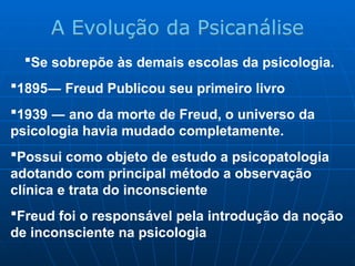 Se sobrepõe às demais escolas da psicologia.
1895― Freud Publicou seu primeiro livro
1939 ― ano da morte de Freud, o universo da
psicologia havia mudado completamente.
Possui como objeto de estudo a psicopatologia
adotando com principal método a observação
clínica e trata do inconsciente
Freud foi o responsável pela introdução da noção
de inconsciente na psicologia
A Evolução da Psicanálise
 