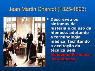 Jean Martin Charcot (1825-1893)
Jean Martin Charcot (1825-1893)

Descreveu os
Descreveu os
sintomas da
sintomas da
histeria e do uso da
histeria e do uso da
hipnose, adotando
hipnose, adotando
a terminologia
a terminologia
médica, facilitando
médica, facilitando
a aceitação da
a aceitação da
técnica pela
técnica pela
Academia Francesa
Academia Francesa
de Ciências.
de Ciências.
 