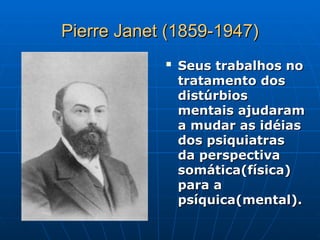 Pierre Janet (1859-1947)
Pierre Janet (1859-1947)

Seus trabalhos no
Seus trabalhos no
tratamento dos
tratamento dos
distúrbios
distúrbios
mentais ajudaram
mentais ajudaram
a mudar as idéias
a mudar as idéias
dos psiquiatras
dos psiquiatras
da perspectiva
da perspectiva
somática(física)
somática(física)
para a
para a
psíquica(mental).
psíquica(mental).
 