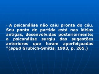 “ A psicanálise não caiu pronta do céu.
Seu ponto de partida está nas idéias
antigas, desenvolvidas posteriormente;
a psicanálise surgiu das sugestões
anteriores que foram aperfeiçoadas
“(apud Grubich-Smitis, 1993, p. 265.)
 