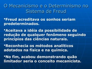 Freud acreditava os sonhos seriam
predeterminados.
Aceitava a idéia da possibilidade de
redução de qualquer fenômeno seguindo
princípios das ciências naturais.
Reconhecia os métodos analíticos
adotados na física e na química.
No fim, acabou demonstrando quão
limitador seria o conceito mecanicista.
O Mecanicismo e o Determinismo no
O Mecanicismo e o Determinismo no
Sistema de Freud
Sistema de Freud
 