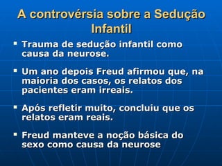 A controvérsia sobre a Sedução
A controvérsia sobre a Sedução
Infantil
Infantil
 Trauma de sedução infantil como
Trauma de sedução infantil como
causa da neurose.
causa da neurose.
 Um ano depois Freud afirmou que, na
Um ano depois Freud afirmou que, na
maioria dos casos, os relatos dos
maioria dos casos, os relatos dos
pacientes eram irreais.
pacientes eram irreais.
 Após refletir muito, concluiu que os
Após refletir muito, concluiu que os
relatos eram reais.
relatos eram reais.
 Freud manteve a noção básica do
Freud manteve a noção básica do
sexo como causa da neurose
sexo como causa da neurose
 