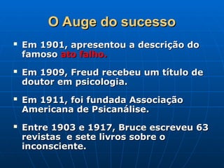 O Auge do sucesso
O Auge do sucesso
 Em 1901, apresentou a descrição do
Em 1901, apresentou a descrição do
famoso
famoso ato falho.
ato falho.
 Em 1909, Freud recebeu um título de
Em 1909, Freud recebeu um título de
doutor em psicologia.
doutor em psicologia.
 Em 1911, foi fundada Associação
Em 1911, foi fundada Associação
Americana de Psicanálise.
Americana de Psicanálise.
 Entre 1903 e 1917, Bruce escreveu 63
Entre 1903 e 1917, Bruce escreveu 63
revistas e sete livros sobre o
revistas e sete livros sobre o
inconsciente.
inconsciente.
 