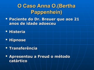 O Caso Anna O.(Bertha
O Caso Anna O.(Bertha
Pappenhein)
Pappenhein)

Paciente do Dr. Breuer que aos 21
Paciente do Dr. Breuer que aos 21
anos de idade adoeceu
anos de idade adoeceu

Histeria
Histeria

Hipnose
Hipnose

Transferência
Transferência

Apresentou a Freud o método
Apresentou a Freud o método
catártico
catártico
 