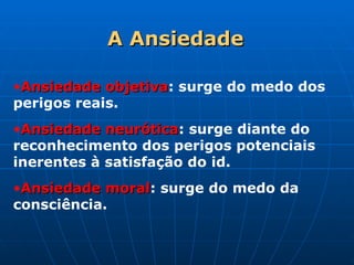 A
A Ansiedade
Ansiedade
•Ansiedade objetiva
Ansiedade objetiva: surge do medo dos
perigos reais.
•Ansiedade neurótica
Ansiedade neurótica: surge diante do
reconhecimento dos perigos potenciais
inerentes à satisfação do id.
•Ansiedade moral
Ansiedade moral: surge do medo da
consciência.
 