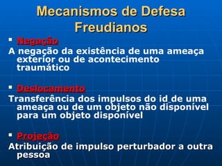 Mecanismos de Defesa
Mecanismos de Defesa
Freudianos
Freudianos

Negação
Negação
A negação da existência de uma ameaça
exterior ou de acontecimento
traumático

Deslocamento
Deslocamento
Transferência dos impulsos do id de uma
ameaça ou de um objeto não disponível
para um objeto disponível

Projeção
Projeção
Atribuição de impulso perturbador a outra
Atribuição de impulso perturbador a outra
pessoa
pessoa
 