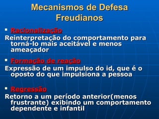 Mecanismos de Defesa
Mecanismos de Defesa
Freudianos
Freudianos

Racionalização
Racionalização
Reinterpretação do comportamento para
Reinterpretação do comportamento para
torná-lo mais aceitável e menos
torná-lo mais aceitável e menos
ameaçador
ameaçador

Formação de reação
Formação de reação
Expressão de um impulso do id, que é o
Expressão de um impulso do id, que é o
oposto do que impulsiona a pessoa
oposto do que impulsiona a pessoa

Regressão
Regressão
Retorno a um período anterior(menos
Retorno a um período anterior(menos
frustrante) exibindo um comportamento
frustrante) exibindo um comportamento
dependente e infantil
dependente e infantil
 