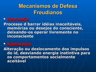 Mecanismos de Defesa
Mecanismos de Defesa
Freudianos
Freudianos
 Repressão
Repressão
Processo d barrar idéias inaceitáveis,
Processo d barrar idéias inaceitáveis,
memórias ou desejos do consciente,
memórias ou desejos do consciente,
deixando-os operar livremente no
deixando-os operar livremente no
inconsciente
inconsciente
 Sublimação
Sublimação
Alteração ou deslocamento dos impulsos
Alteração ou deslocamento dos impulsos
do id, desviando energia instintiva para
do id, desviando energia instintiva para
os comportamentos socialmente
os comportamentos socialmente
aceitável
aceitável
 