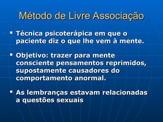 Método de Livre Associação
Método de Livre Associação

Técnica psicoterápica em que o
Técnica psicoterápica em que o
paciente diz o que lhe vem à mente.
paciente diz o que lhe vem à mente.

Objetivo: trazer para mente
Objetivo: trazer para mente
consciente pensamentos reprimidos,
consciente pensamentos reprimidos,
supostamente causadores do
supostamente causadores do
comportamento anormal.
comportamento anormal.

As lembranças estavam relacionadas
As lembranças estavam relacionadas
a questões sexuais
a questões sexuais
 