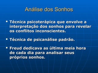 Análise dos Sonhos
Análise dos Sonhos

Técnica psicoterápica que envolve a
Técnica psicoterápica que envolve a
interpretação dos sonhos para revelar
interpretação dos sonhos para revelar
os conflitos inconscientes.
os conflitos inconscientes.

Técnica de psicanálise padrão.
Técnica de psicanálise padrão.

Freud dedicava as última meia hora
Freud dedicava as última meia hora
de cada dia para analisar seus
de cada dia para analisar seus
próprios sonhos.
próprios sonhos.
 