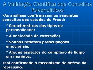 •As análises confirmaram os seguintes
conceitos dos estudos de Freud:
Características dos tipos de
personalidade;
A ansiedade de castração;
Sonhos refletem preocupações
emocionais;
Alguns aspectos do complexo de Édipo
em meninos.
•Foi confirmado o mecanismo de defesa da
repressão.
A Validação Científica dos Conceitos
A Validação Científica dos Conceitos
Psicanalíticos
Psicanalíticos
 