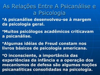 A psicanálise desenvolveu-se à margem
da psicologia geral.
Muitos psicólogos acadêmicos criticavam
a psicanálise.
Algumas idéias de Freud constam nos
livros básicos de psicologia americana.
O inconsciente, a importância das
experiências da infância e a operação dos
mecanismos de defesa são algumas noções
psicanalíticas consolidadas na psicologia.
As Relações Entre A Psicanálise e
As Relações Entre A Psicanálise e
a Psicologia
a Psicologia
 
