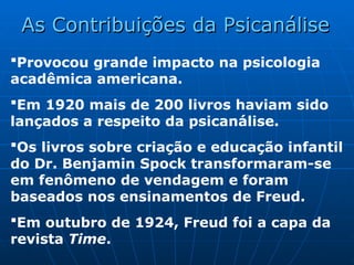 Provocou grande impacto na psicologia
acadêmica americana.
Em 1920 mais de 200 livros haviam sido
lançados a respeito da psicanálise.
Os livros sobre criação e educação infantil
do Dr. Benjamin Spock transformaram-se
em fenômeno de vendagem e foram
baseados nos ensinamentos de Freud.
Em outubro de 1924, Freud foi a capa da
revista Time.
As Contribuições da Psicanálise
As Contribuições da Psicanálise
 