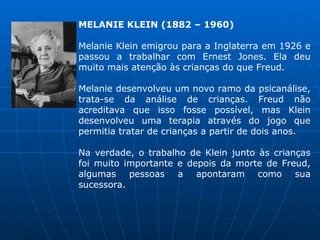 MELANIE KLEIN (1882 – 1960)
Melanie Klein emigrou para a Inglaterra em 1926 e
passou a trabalhar com Ernest Jones. Ela deu
muito mais atenção às crianças do que Freud.
Melanie desenvolveu um novo ramo da psicanálise,
trata-se da análise de crianças. Freud não
acreditava que isso fosse possível, mas Klein
desenvolveu uma terapia através do jogo que
permitia tratar de crianças a partir de dois anos.
Na verdade, o trabalho de Klein junto às crianças
foi muito importante e depois da morte de Freud,
algumas pessoas a apontaram como sua
sucessora.
 