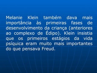 Melanie Klein também dava mais
importância às primeiras fases de
desenvolvimento da criança (anteriores
ao complexo de Édipo). Klein insistia
que os primeiros estágios da vida
psíquica eram muito mais importantes
do que pensava Freud.
 