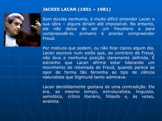 JACKES LACAN (1901 – 1981)
Sem dúvida nenhuma, é muito difícil entender Lacan e
sua obra – alguns diriam até impossível. No entanto,
ele não deixa de ser um freudiano e para
compreendê-lo, primeiro é preciso compreender
Freud.
Por motivos que podem, ou não ficar claros algum dia,
Lacan escreve num estilo que, ao contrário de Freud,
não leva a nenhuma posição claramente definida. É
estranho que Lacan afirme estar liderando um
movimento de retomada de Freud, quando parece se
opor de forma tão ferrenha ao tipo de ciência
naturalista que Sigmund tanto admirava.
Lacan decididamente gostava de uma contradição. Ele
era, ao mesmo tempo, estruturalista, linguista,
semiótico, crítico literário, filósofo e, às vezes,
analista.
 