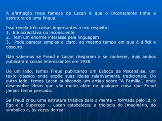 A afirmação mais famosa de Lacan é que o Inconsciente tinha a
estrutura de uma língua.
Isso revela três coisas importantes a seu respeito:
1. Ele acreditava no inconsciente
2. Tem um enorme interesse pela linguagem
3. Pode parecer simples e claro, ao mesmo tempo em que é difícil e
obscuro.
Não sabemos se Freud e Lacan chegaram a se conhecer, mas ambos
publicaram coisas interessantes em 1938.
De um lado, temos Freud publicando Um Esboço da Psicanálise, um
texto clássico onde expõe suas ideias relativamente tradicionais. Do
outro lado, temos Lacan publicando um artigo sobre “A Família”, onde
desenvolve ideias que vão muito além de qualquer coisa que Freud
jamais tenha pensado.
Se Freud criou uma estrutura triádica para a mente – formada pelo Id, o
Ego e o Superego -, Lacan estabeleceu a triologia do Imaginário, do
simbólico e, às vezes do real.
 