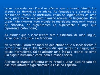 Lacan concorda com Freud ao afirmar que o mundo infantil é o
alicerce da identidade do adulto. As fantasias e a agressão da
consciência infantil se misturam, como os ingredientes de uma
sopa, para formar o sujeito humano através da linguagem. Para
Lacan, não vivemos num mundo de realidades, mas num mundo
de símbolos, de significantes (o significante é algo que
representa outra coisa).
Ao afirmar que o inconsciente tem a estrutura de uma língua,
Lacan quer dizer que ele funciona.
Na verdade, Lacan faz mais do que afirmar que o Inconsciente é
como uma língua. Ele também diz que antes da língua, não
existe inconsciente. Só ao adquirir uma língua a criança se torna
um sujeito humano e entra para o mundo social.
A primeira grande diferença entre Freud e Lacan está no fato de
que este introduz algo chamado A Fase do Espelho.
 