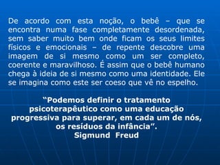 De acordo com esta noção, o bebê – que se
encontra numa fase completamente desordenada,
sem saber muito bem onde ficam os seus limites
físicos e emocionais – de repente descobre uma
imagem de si mesmo como um ser completo,
coerente e maravilhoso. É assim que o bebê humano
chega à ideia de si mesmo como uma identidade. Ele
se imagina como este ser coeso que vê no espelho.
“Podemos definir o tratamento
psicoterapêutico como uma educação
progressiva para superar, em cada um de nós,
os resíduos da infância”.
Sigmund Freud
 