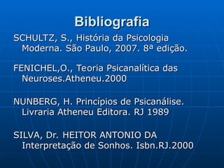 Bibliografia
Bibliografia
SCHULTZ, S., História da Psicologia
SCHULTZ, S., História da Psicologia
Moderna. São Paulo, 2007. 8ª edição.
Moderna. São Paulo, 2007. 8ª edição.
FENICHEL,O., Teoria Psicanalítica das
FENICHEL,O., Teoria Psicanalítica das
Neuroses.Atheneu.2000
Neuroses.Atheneu.2000
NUNBERG, H. Princípios de Psicanálise.
NUNBERG, H. Princípios de Psicanálise.
Livraria Atheneu Editora. RJ 1989
Livraria Atheneu Editora. RJ 1989
SILVA, Dr. HEITOR ANTONIO DA
SILVA, Dr. HEITOR ANTONIO DA
Interpretação de Sonhos. Isbn.RJ.2000
Interpretação de Sonhos. Isbn.RJ.2000
 