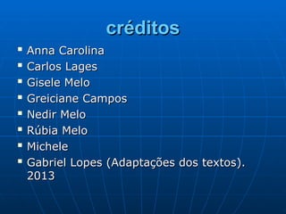 créditos
créditos

Anna Carolina
Anna Carolina

Carlos Lages
Carlos Lages

Gisele Melo
Gisele Melo

Greiciane Campos
Greiciane Campos

Nedir Melo
Nedir Melo

Rúbia Melo
Rúbia Melo

Michele
Michele

Gabriel Lopes (Adaptações dos textos).
Gabriel Lopes (Adaptações dos textos).
2013
2013
 