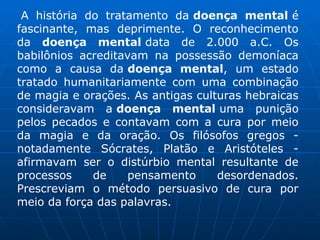 A história do tratamento da doença mental é
fascinante, mas deprimente. O reconhecimento
da doença mental data de 2.000 a.C. Os
babilônios acreditavam na possessão demoníaca
como a causa da doença mental, um estado
tratado humanitariamente com uma combinação
de magia e orações. As antigas culturas hebraicas
consideravam a doença mental uma punição
pelos pecados e contavam com a cura por meio
da magia e da oração. Os filósofos gregos -
notadamente Sócrates, Platão e Aristóteles -
afirmavam ser o distúrbio mental resultante de
processos de pensamento desordenados.
Prescreviam o método persuasivo de cura por
meio da força das palavras.
 