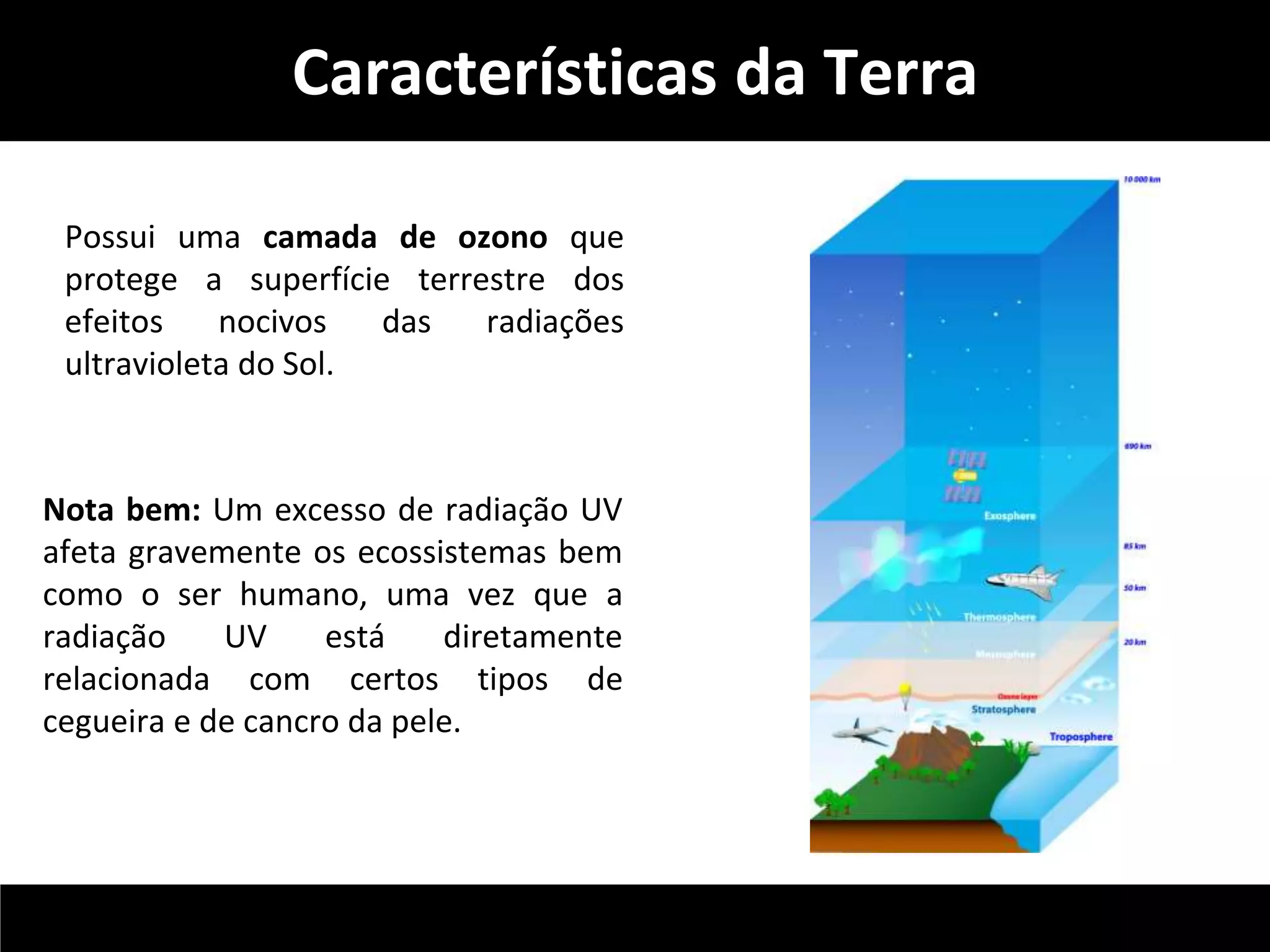 Características da Terra 
Possui uma camada de ozono que 
protege a superfície terrestre dos 
efeitos nocivos das radiações 
ultravioleta do Sol. 
Nota bem: Um excesso de radiação UV 
afeta gravemente os ecossistemas bem 
como o ser humano, uma vez que a 
radiação UV está diretamente 
relacionada com certos tipos de 
cegueira e de cancro da pele. 
 